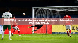 网络梯子技术，revolutionize your network with our reliable selom network梯子官网入口