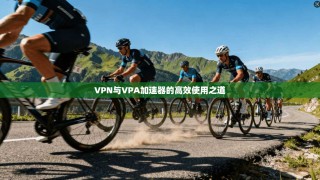 VPN与VPA加速器的高效使用之道