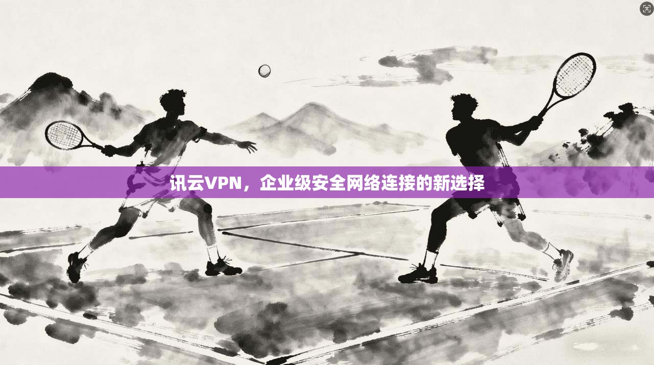 讯云VPN，企业级安全网络连接的新选择