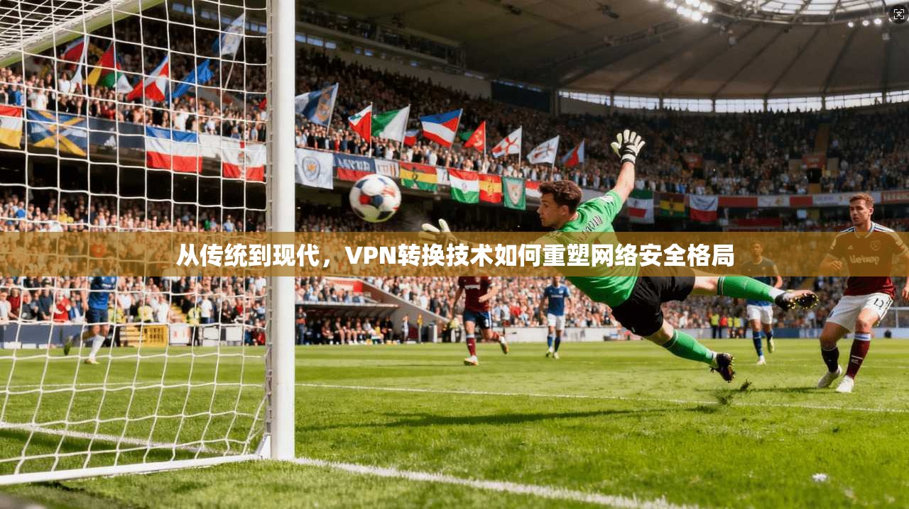 从传统到现代，VPN转换技术如何重塑网络安全格局