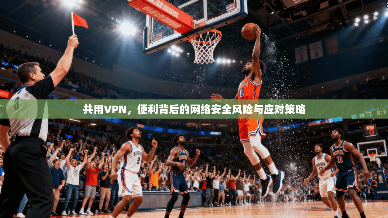 共用VPN，便利背后的网络安全风险与应对策略