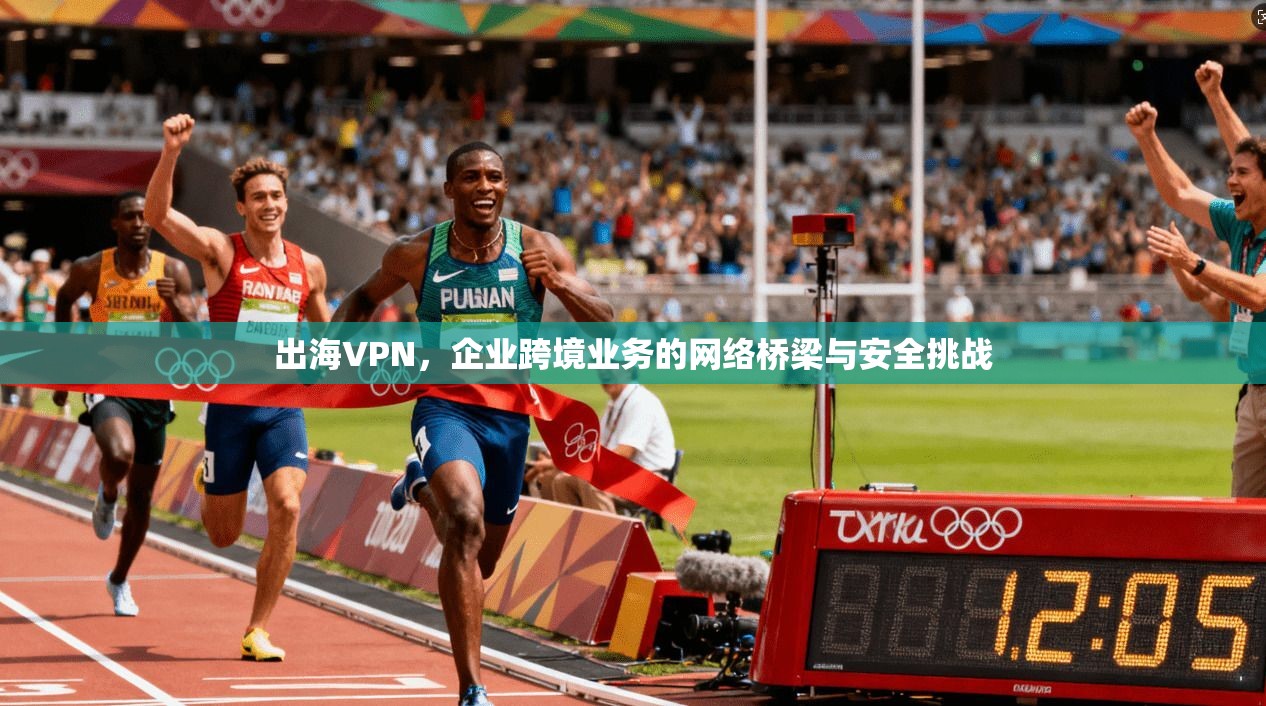 出海VPN，企业跨境业务的网络桥梁与安全挑战