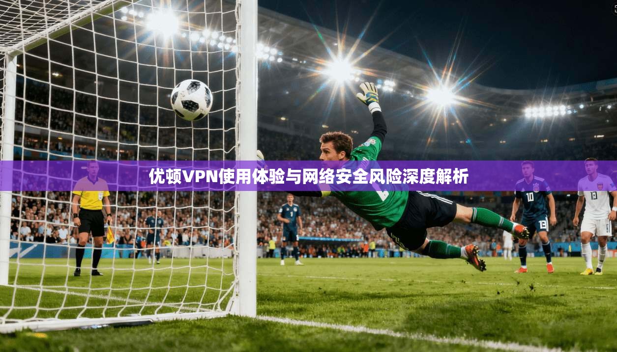 优顿VPN使用体验与网络安全风险深度解析