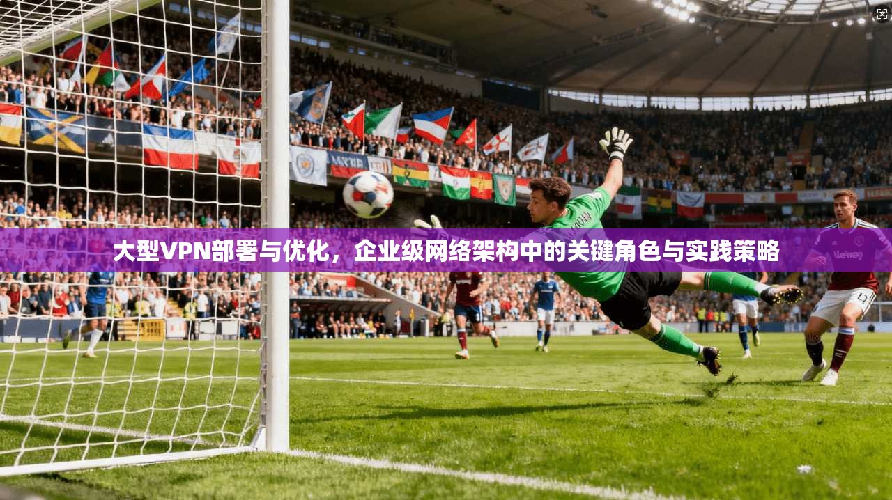 大型VPN部署与优化，企业级网络架构中的关键角色与实践策略