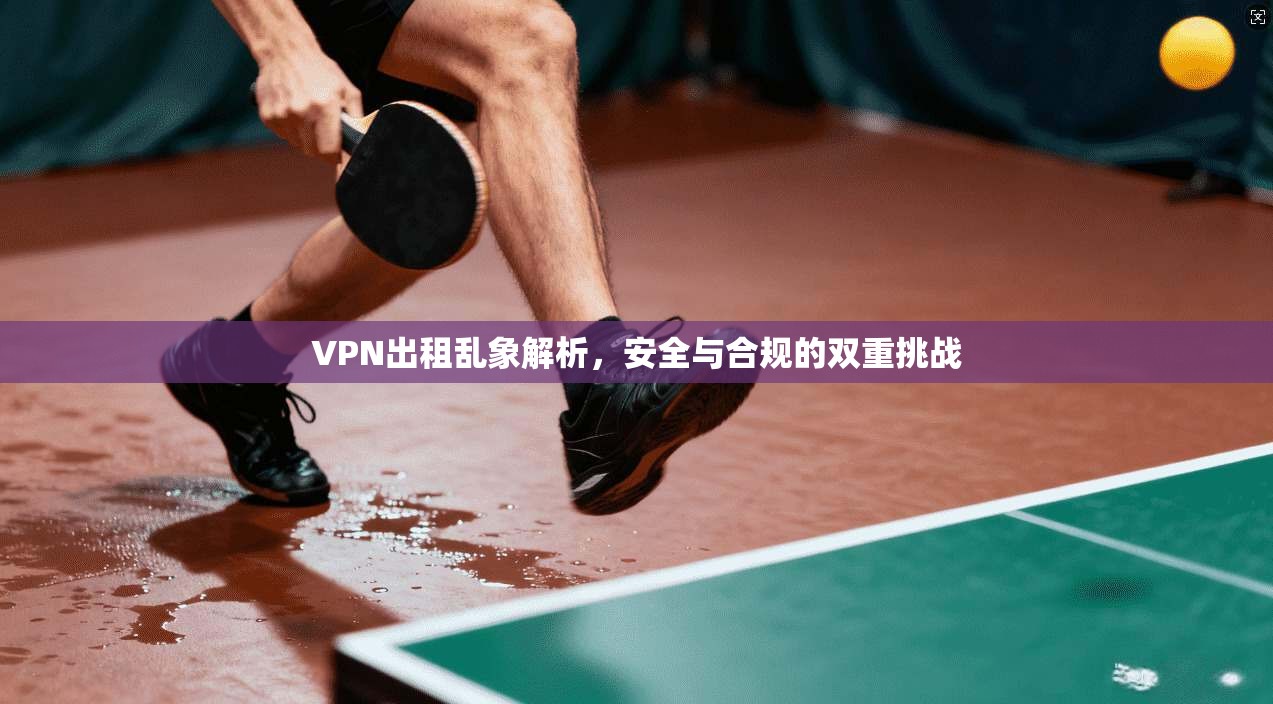 VPN出租乱象解析，安全与合规的双重挑战