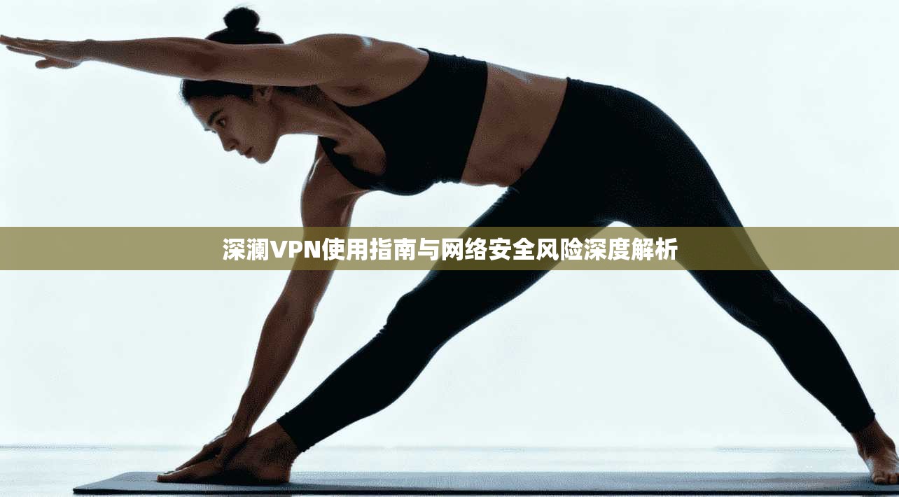 深澜VPN使用指南与网络安全风险深度解析