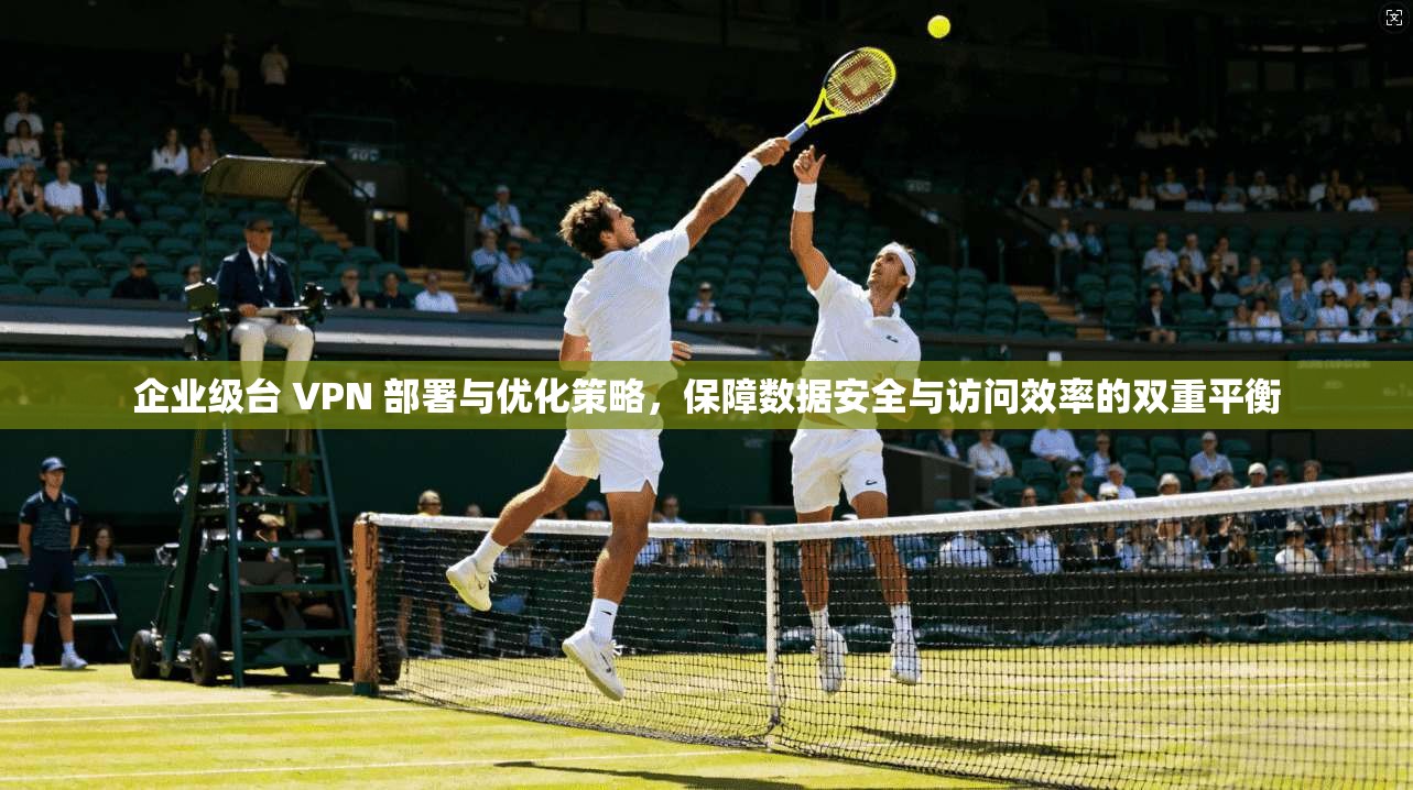 企业级台 VPN 部署与优化策略，保障数据安全与访问效率的双重平衡