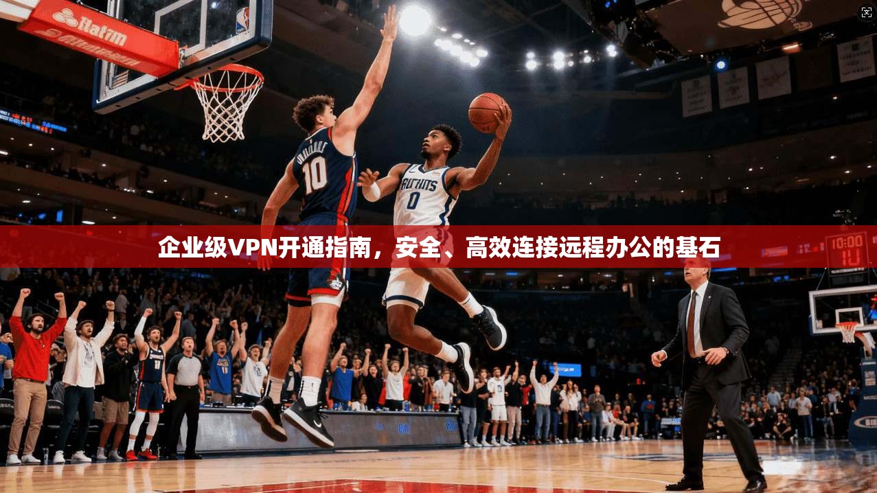 企业级VPN开通指南，安全、高效连接远程办公的基石