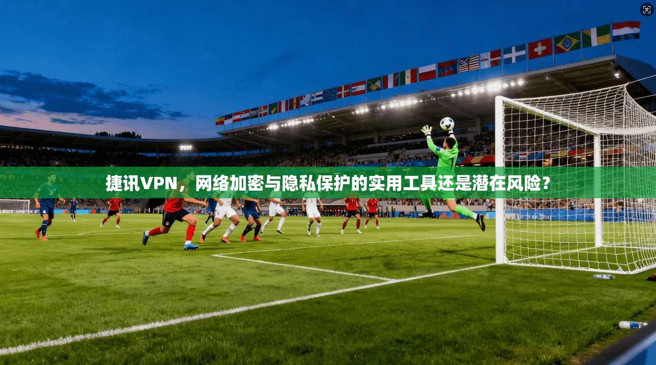 捷讯VPN，网络加密与隐私保护的实用工具还是潜在风险？