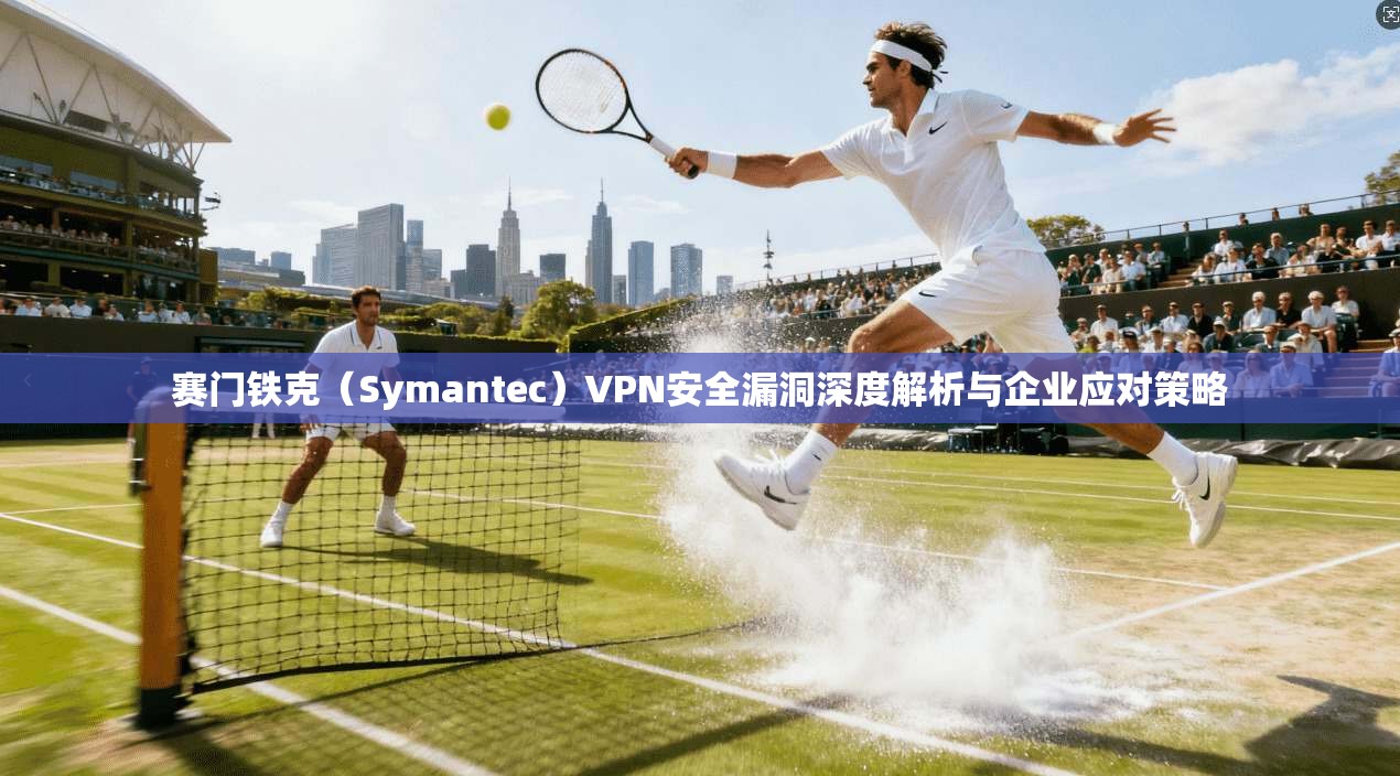 赛门铁克（Symantec）VPN安全漏洞深度解析与企业应对策略
