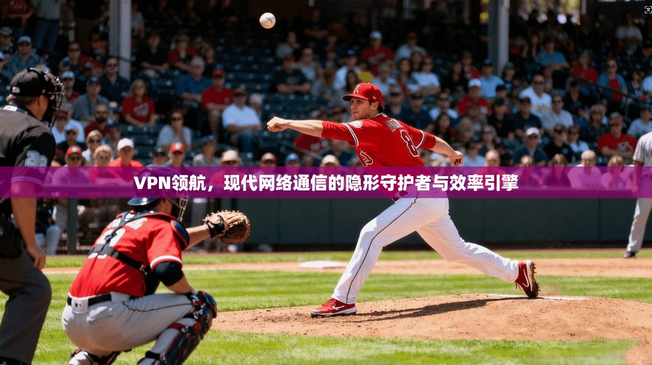 VPN领航，现代网络通信的隐形守护者与效率引擎
