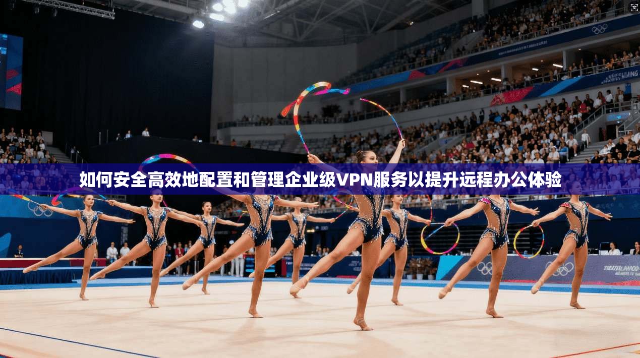 如何安全高效地配置和管理企业级VPN服务以提升远程办公体验
