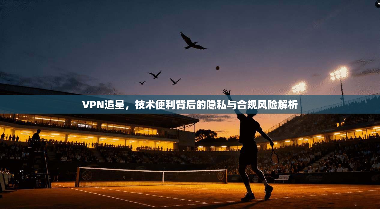 VPN追星,技术便利背后的隐私与合规风险解析