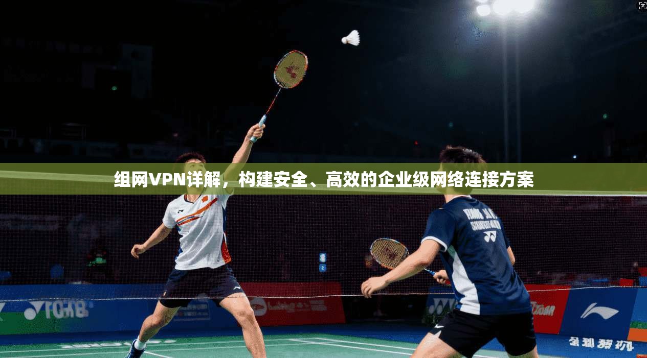 组网VPN详解,构建安全、高效的企业级网络连接方案