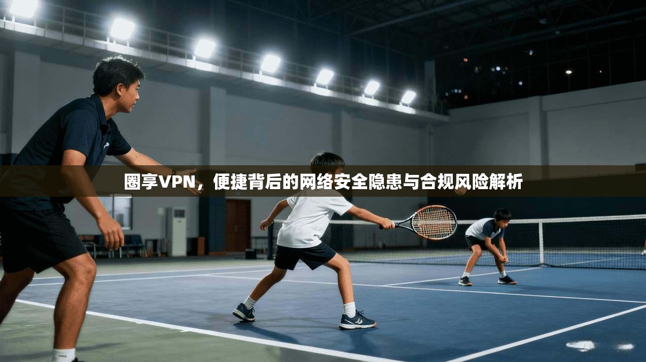 圈享VPN，便捷背后的网络安全隐患与合规风险解析