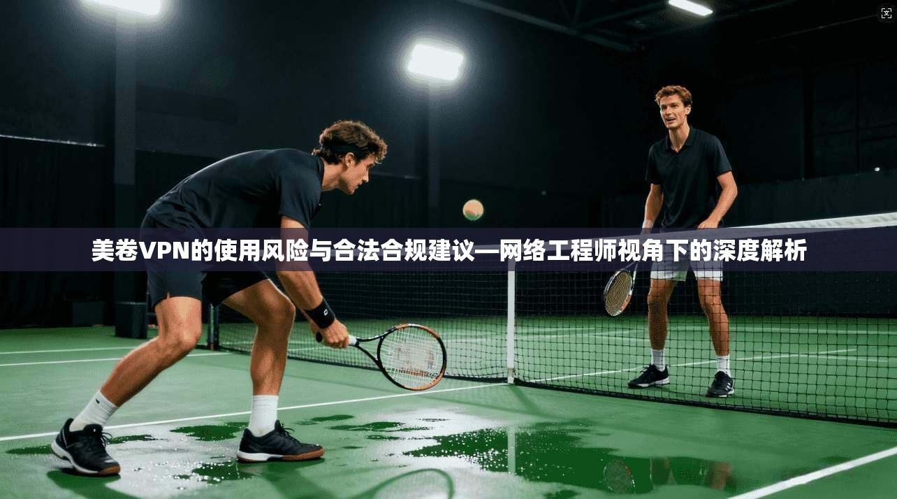 美卷VPN的使用风险与合法合规建议—网络工程师视角下的深度解析