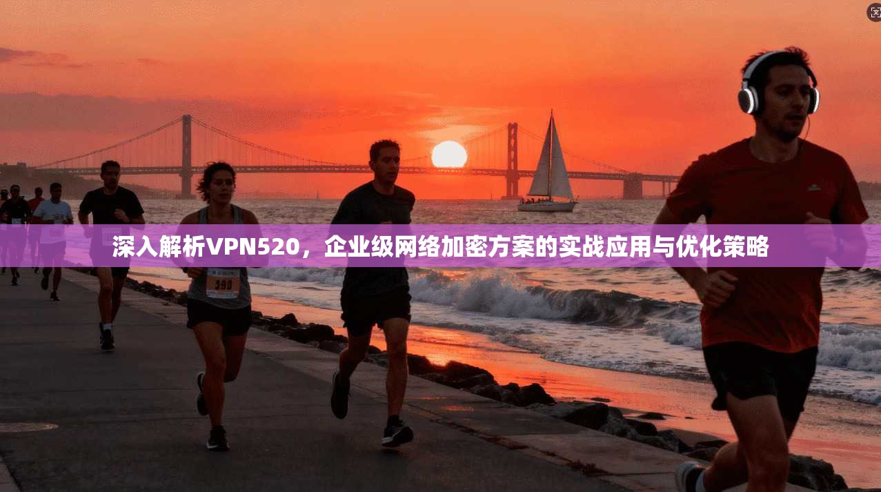 深入解析VPN520，企业级网络加密方案的实战应用与优化策略