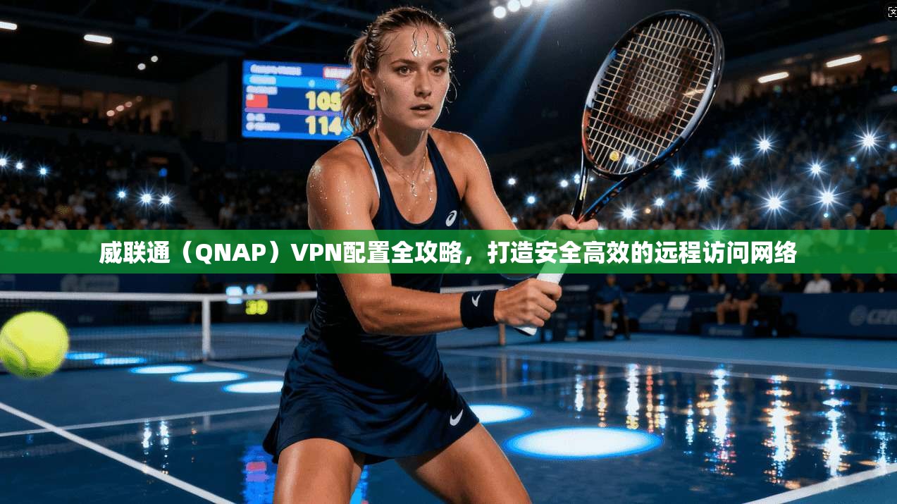 威联通（QNAP）VPN配置全攻略，打造安全高效的远程访问网络