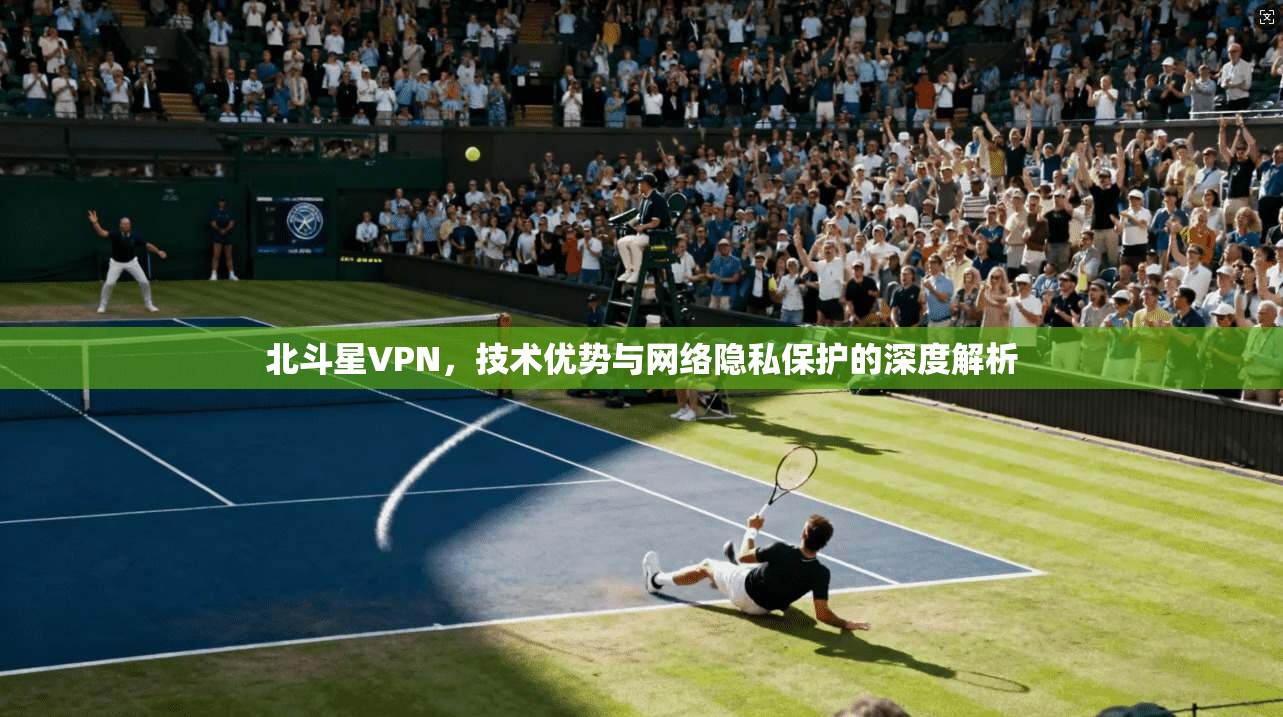 北斗星VPN,技术优势与网络隐私保护的深度解析