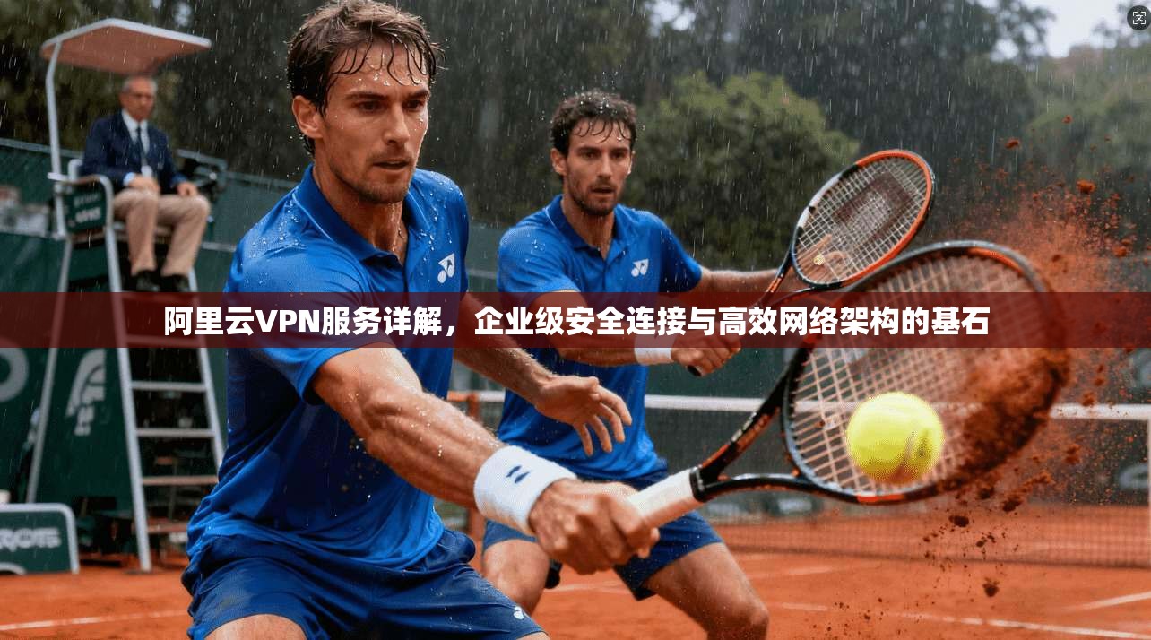 阿里云VPN服务详解,企业级安全连接与高效网络架构的基石