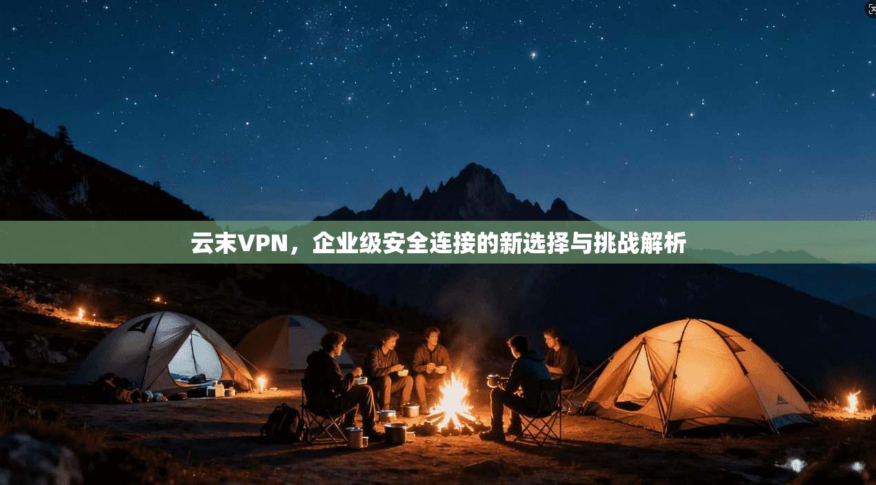 云末VPN，企业级安全连接的新选择与挑战解析
