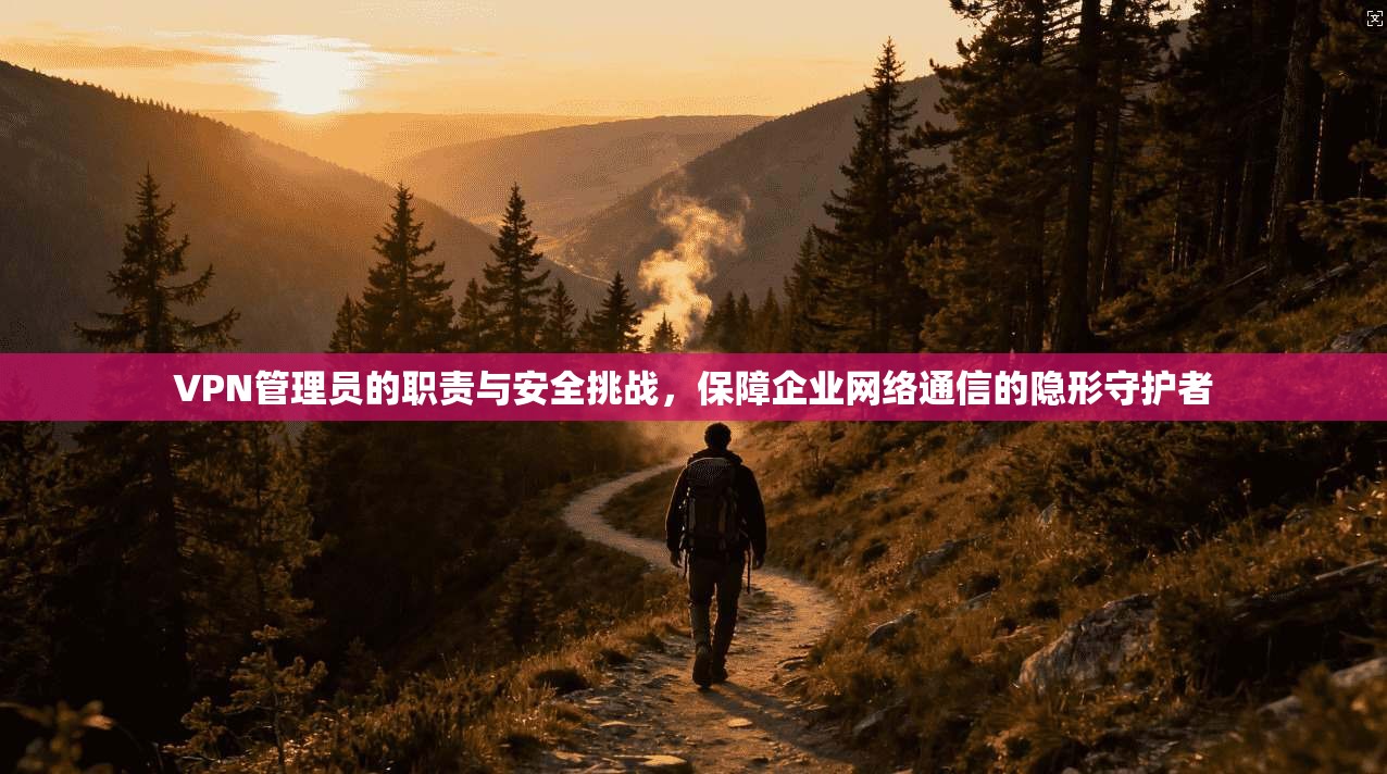 VPN管理员的职责与安全挑战，保障企业网络通信的隐形守护者