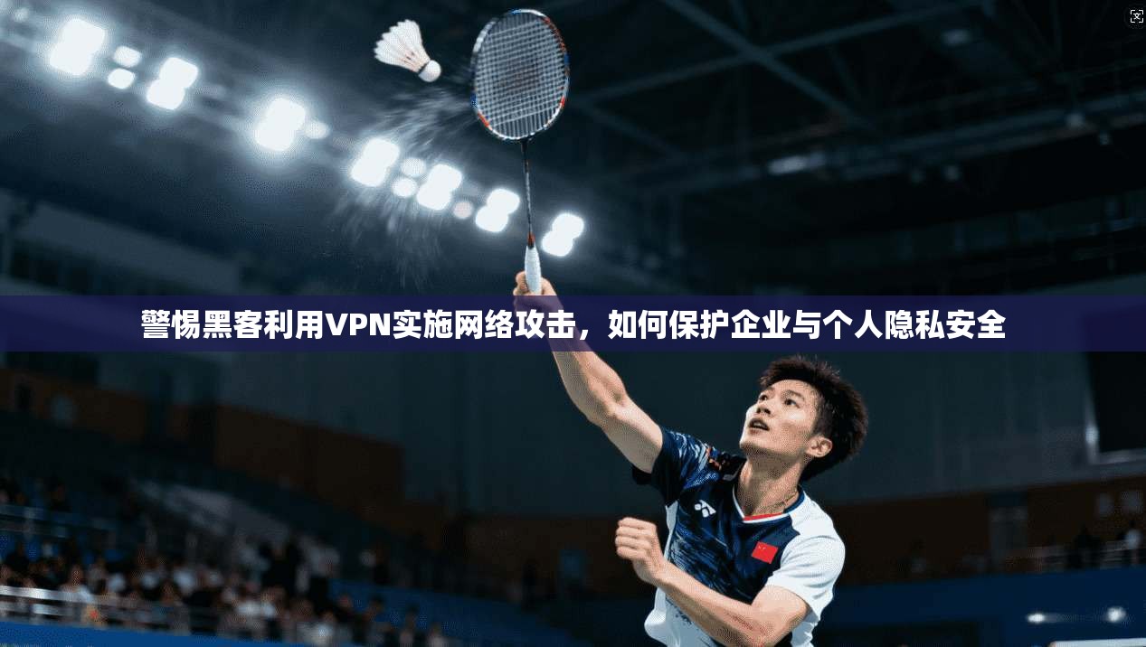 警惕黑客利用VPN实施网络攻击,如何保护企业与个人隐私安全