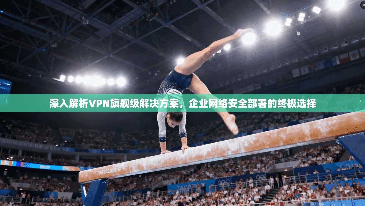 深入解析VPN旗舰级解决方案，企业网络安全部署的终极选择