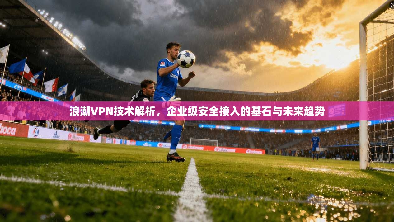 浪潮VPN技术解析，企业级安全接入的基石与未来趋势