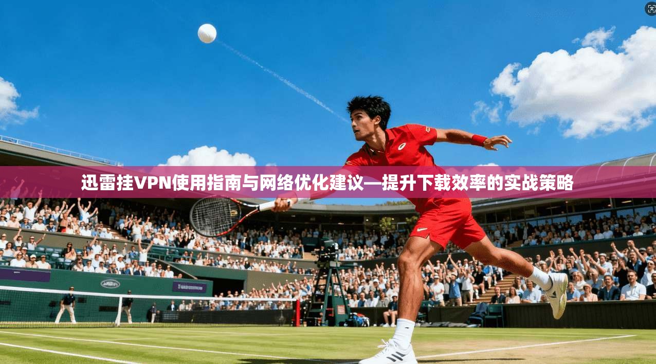 迅雷挂VPN使用指南与网络优化建议—提升下载效率的实战策略