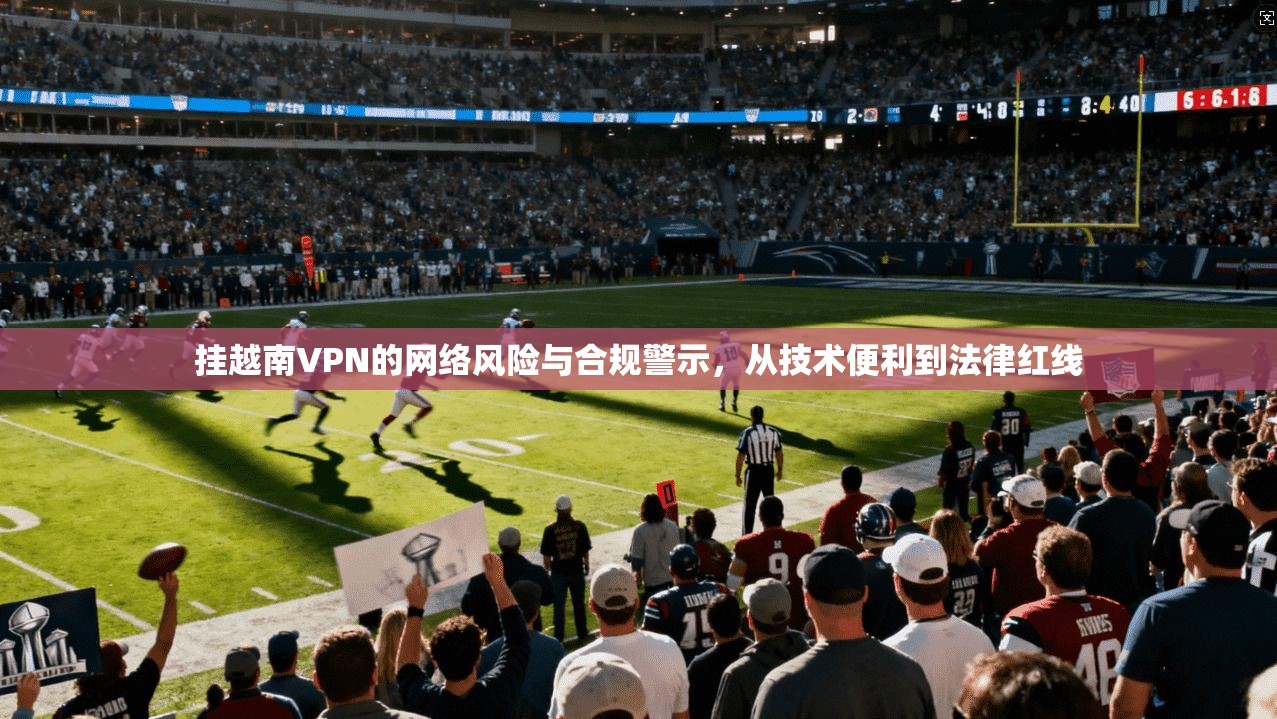 挂越南VPN的网络风险与合规警示,从技术便利到法律红线