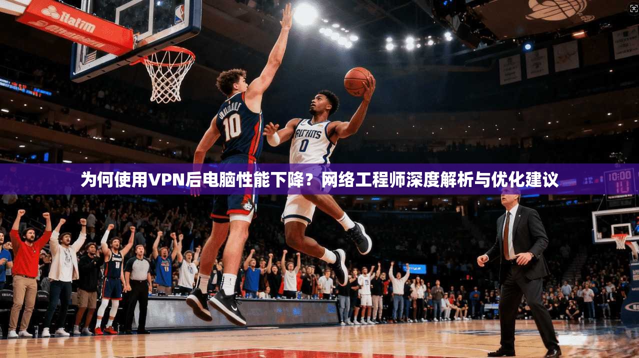 为何使用VPN后电脑性能下降？网络工程师深度解析与优化建议