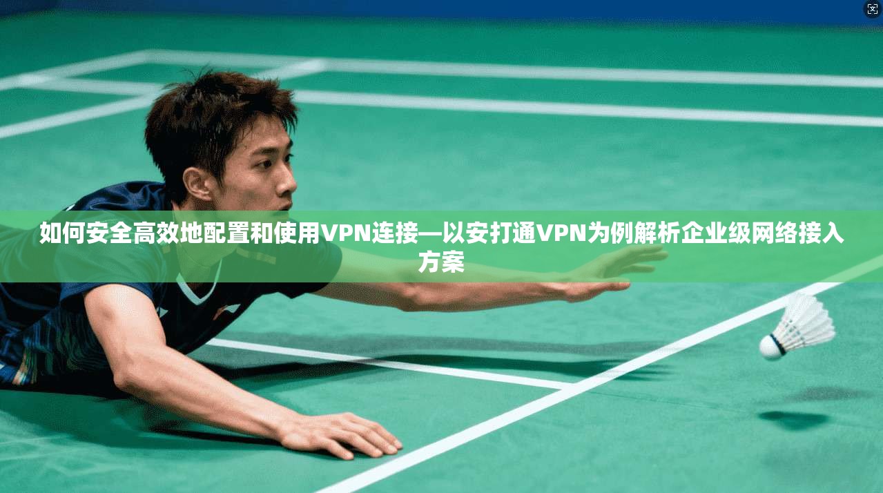 如何安全高效地配置和使用VPN连接—以安打通VPN为例解析企业级网络接入方案