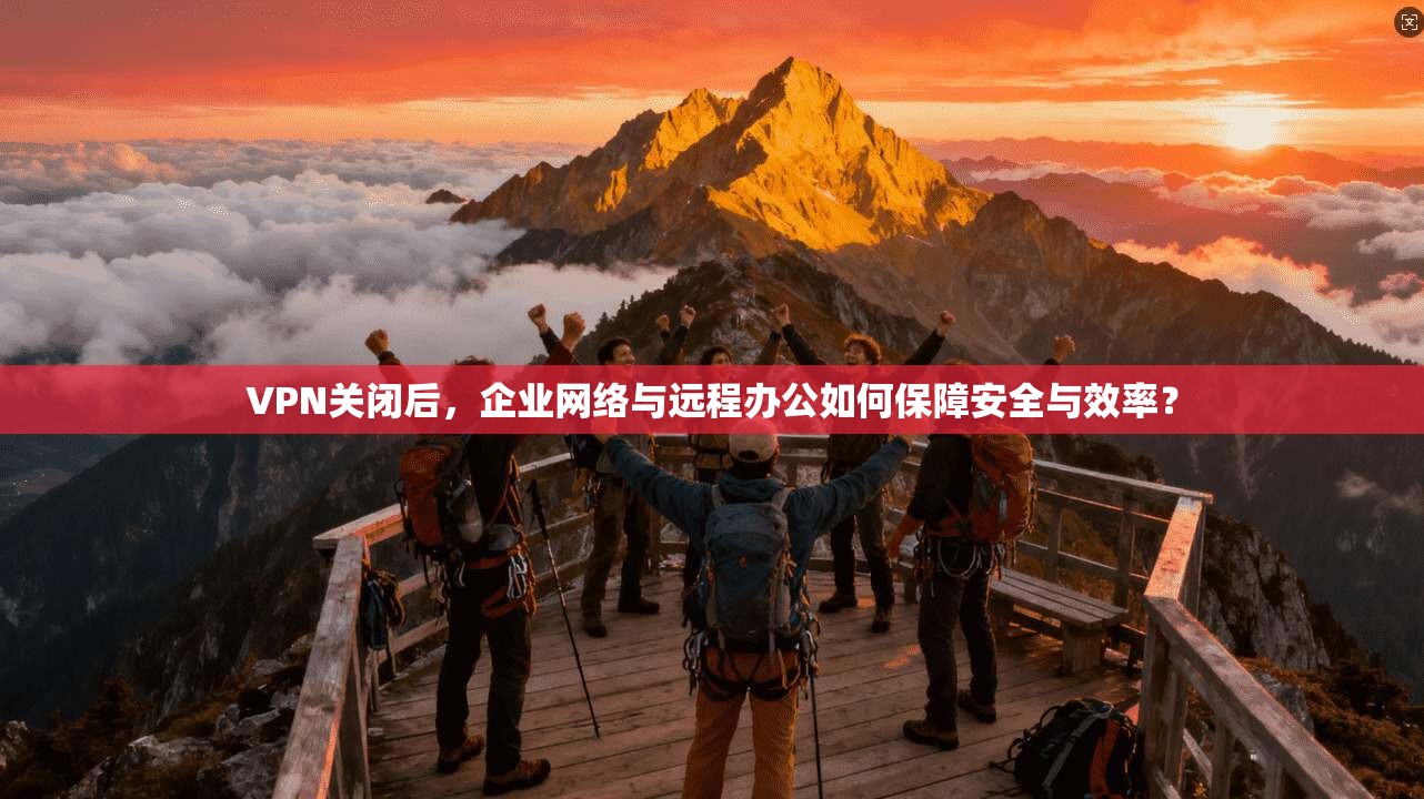 VPN关闭后，企业网络与远程办公如何保障安全与效率？