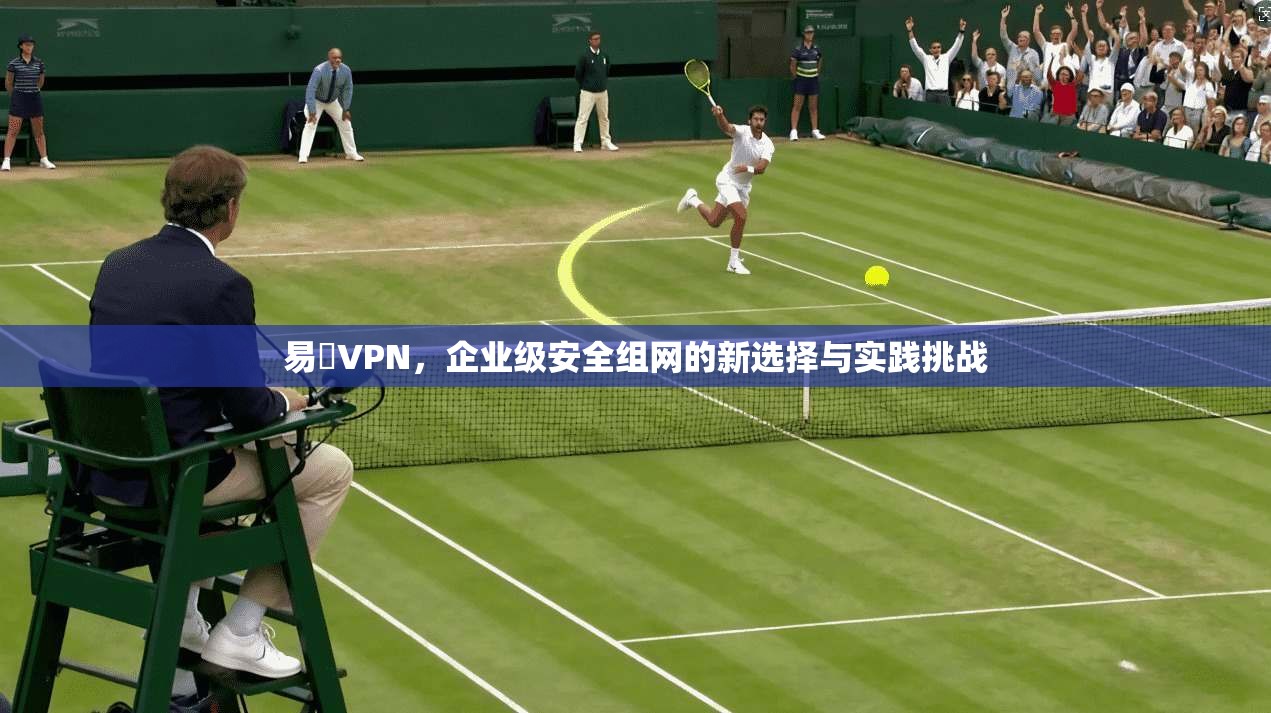 易聯VPN，企业级安全组网的新选择与实践挑战
