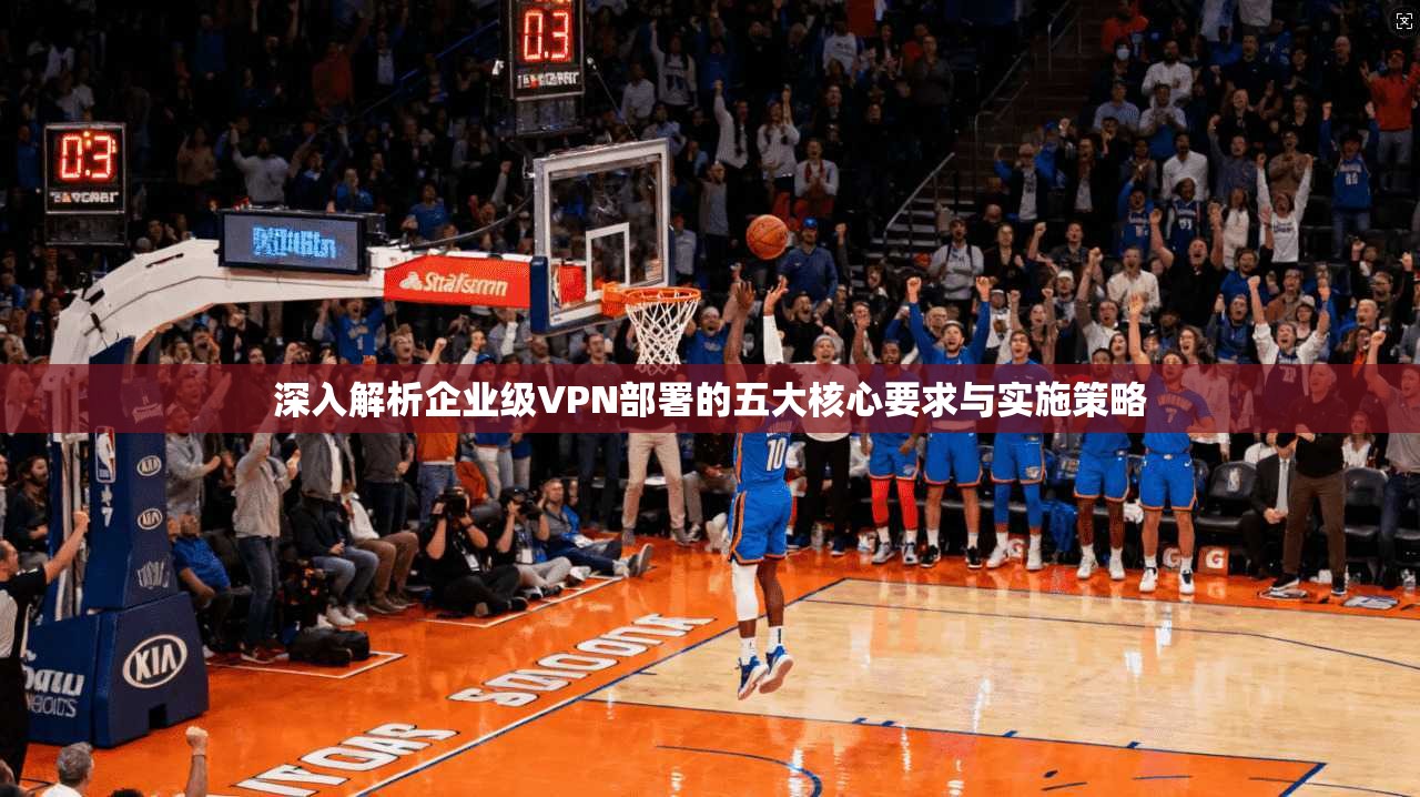 深入解析企业级VPN部署的五大核心要求与实施策略
