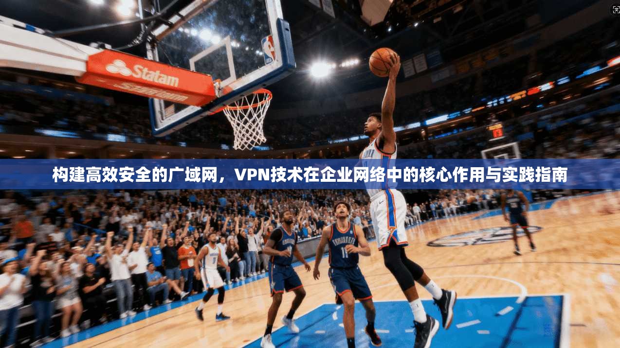 构建高效安全的广域网，VPN技术在企业网络中的核心作用与实践指南
