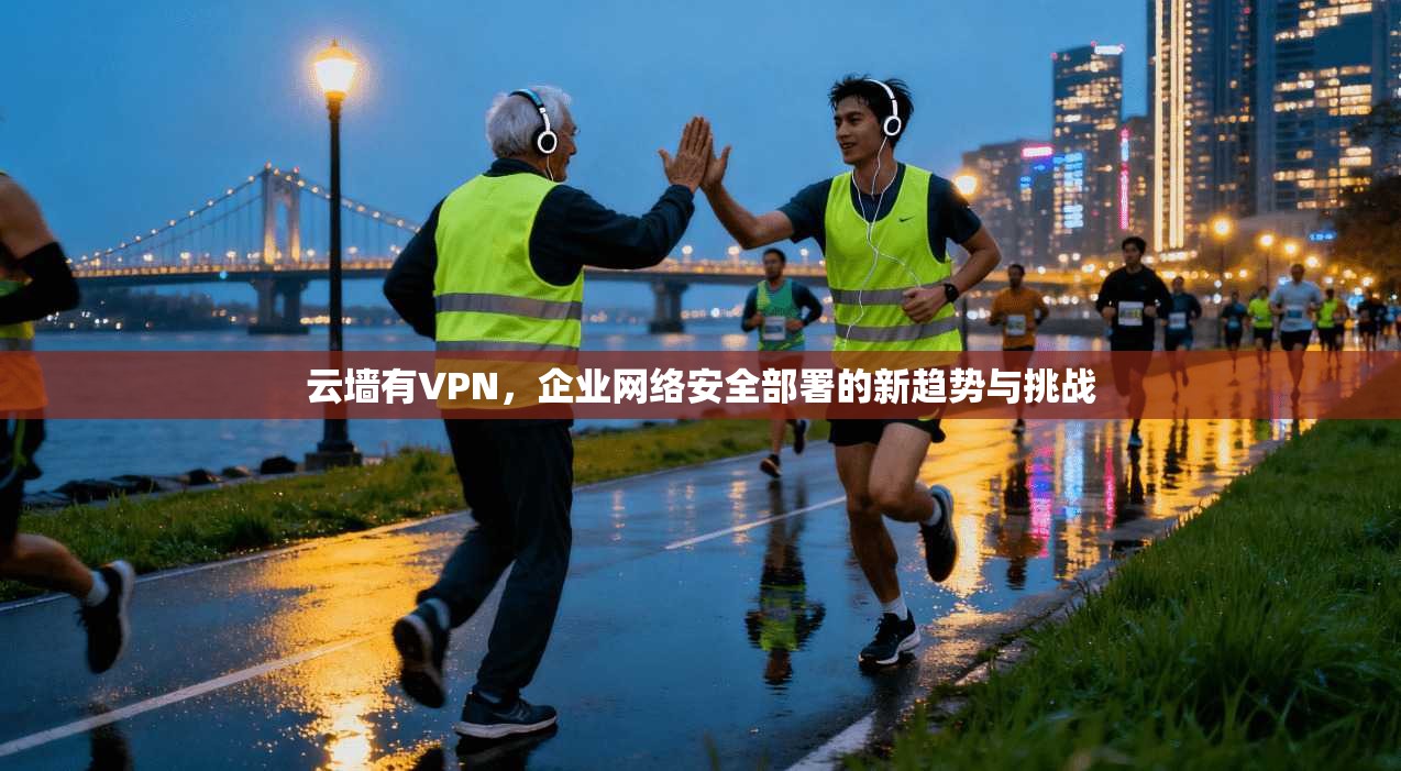 云墙有VPN，企业网络安全部署的新趋势与挑战