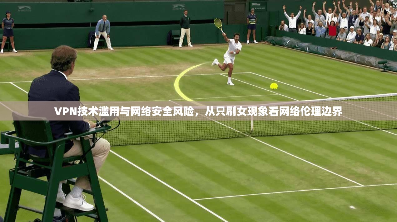 VPN技术滥用与网络安全风险，从只刷女现象看网络伦理边界