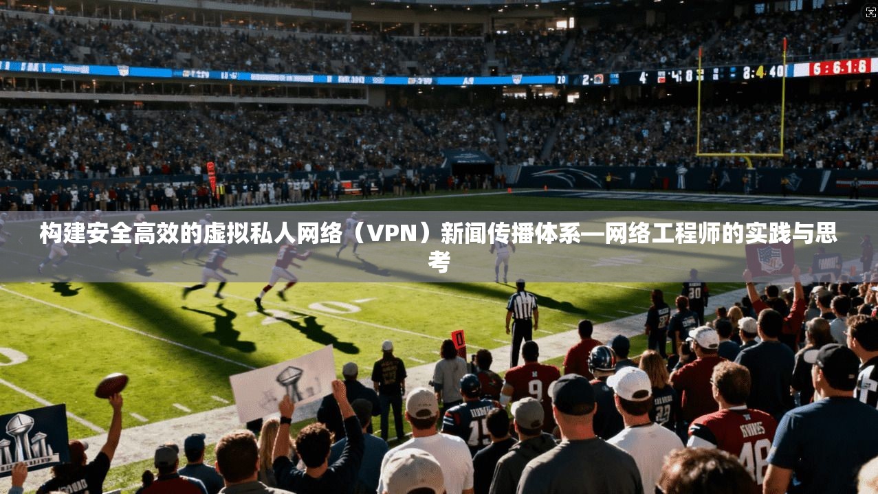 构建安全高效的虚拟私人网络（VPN）新闻传播体系—网络工程师的实践与思考