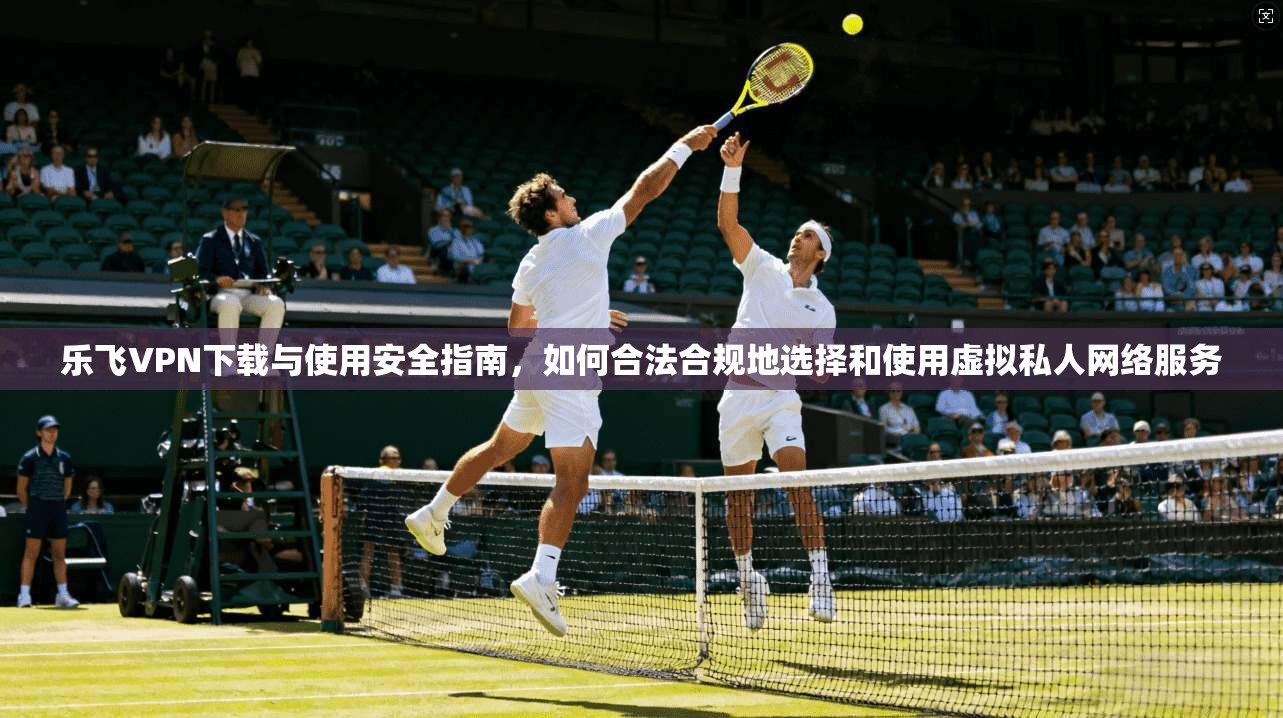 乐飞VPN下载与使用安全指南，如何合法合规地选择和使用虚拟私人网络服务