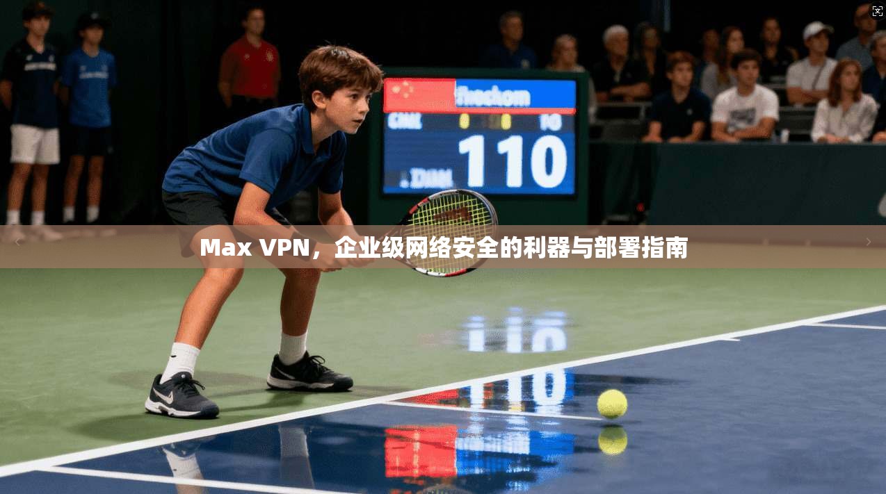 Max VPN,企业级网络安全的利器与部署指南