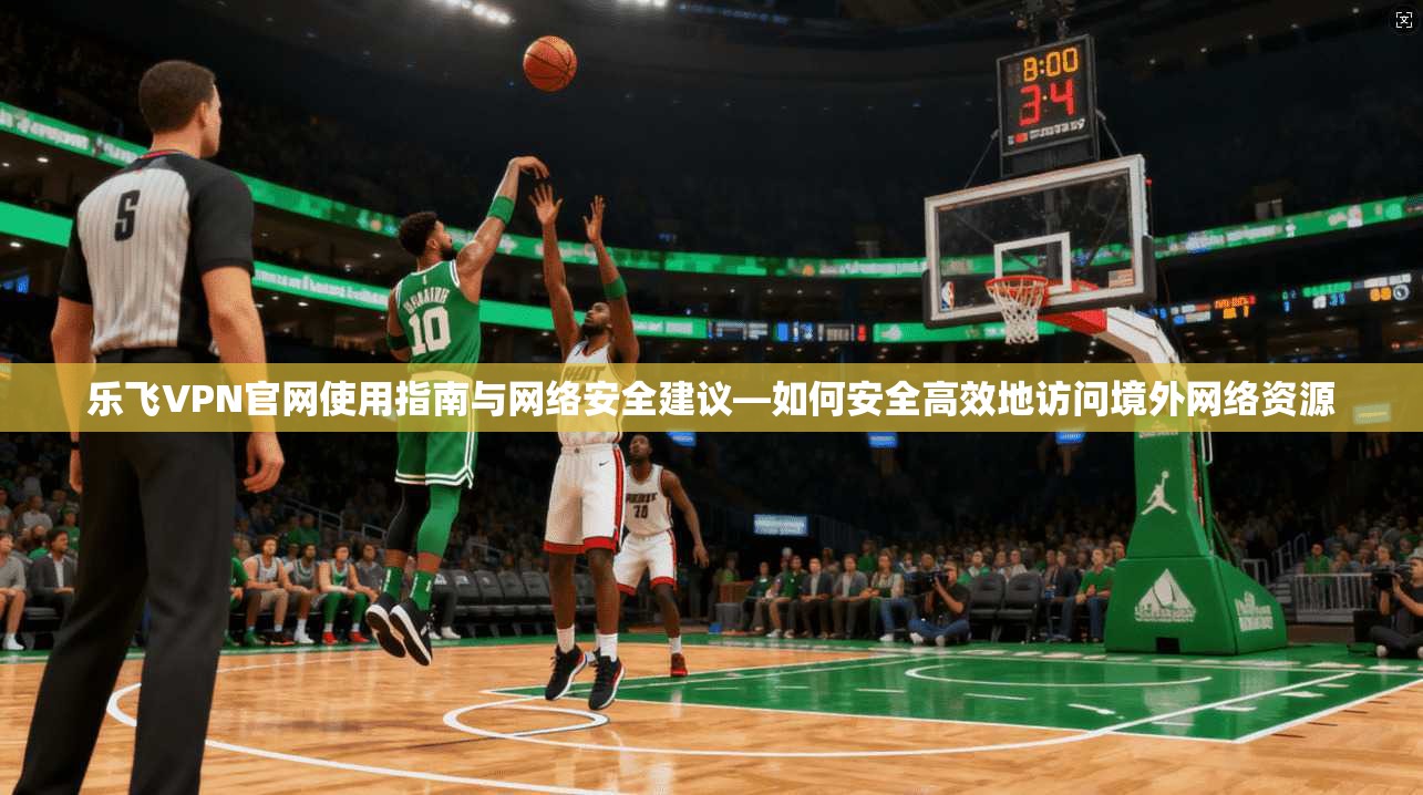 乐飞VPN官网使用指南与网络安全建议—如何安全高效地访问境外网络资源