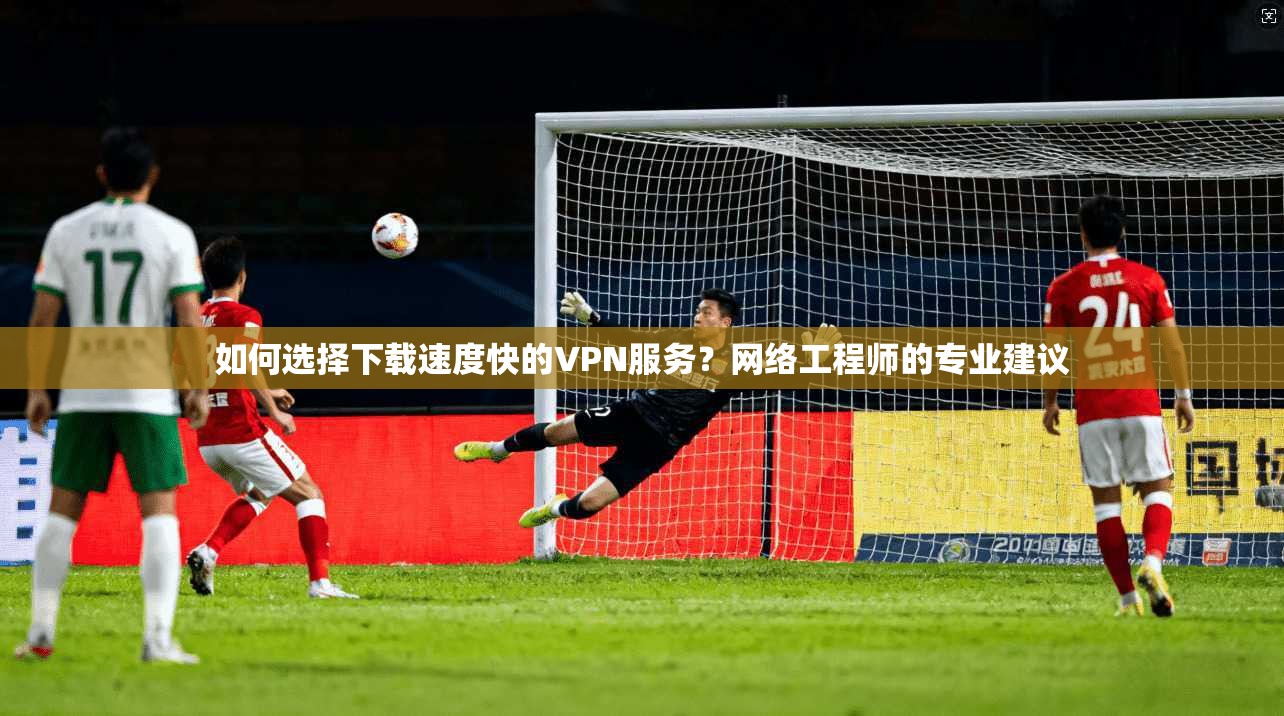 如何选择下载速度快的VPN服务？网络工程师的专业建议