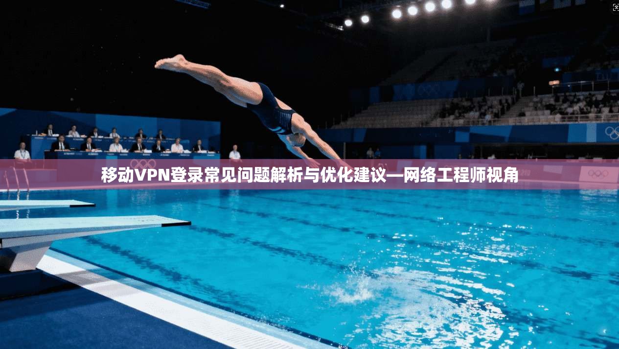 移动VPN登录常见问题解析与优化建议—网络工程师视角