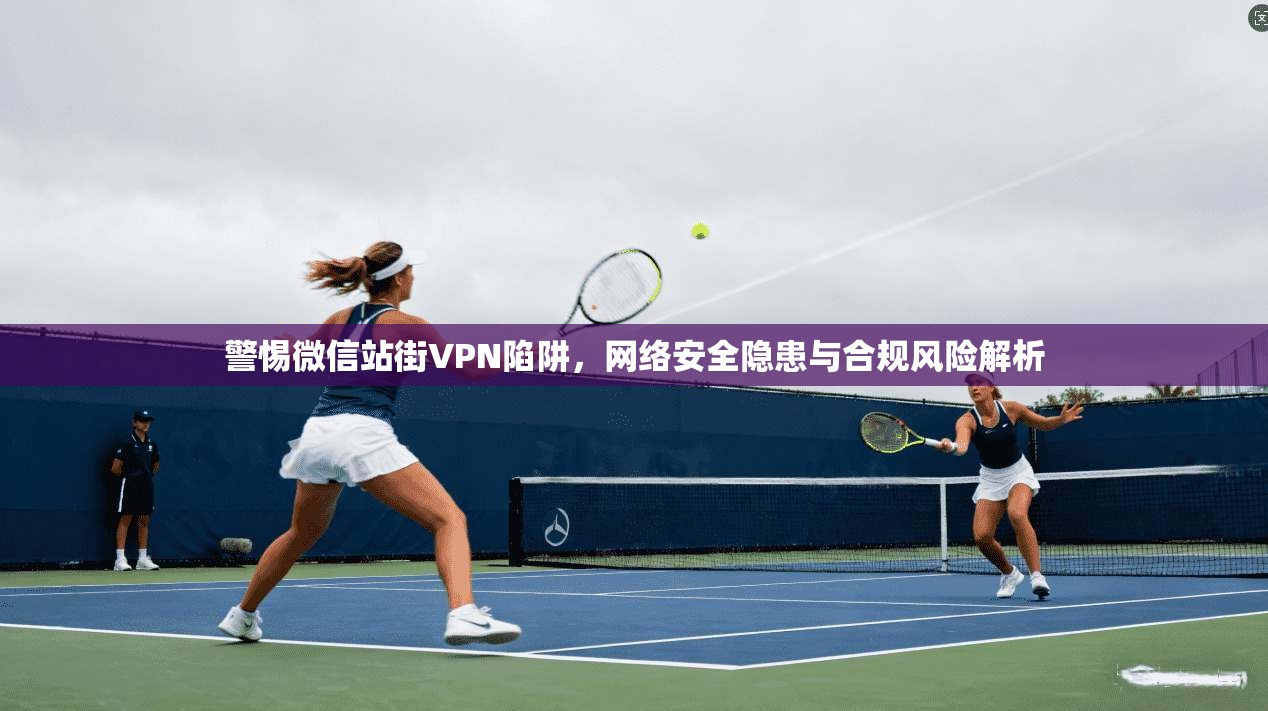 警惕微信站街VPN陷阱，网络安全隐患与合规风险解析