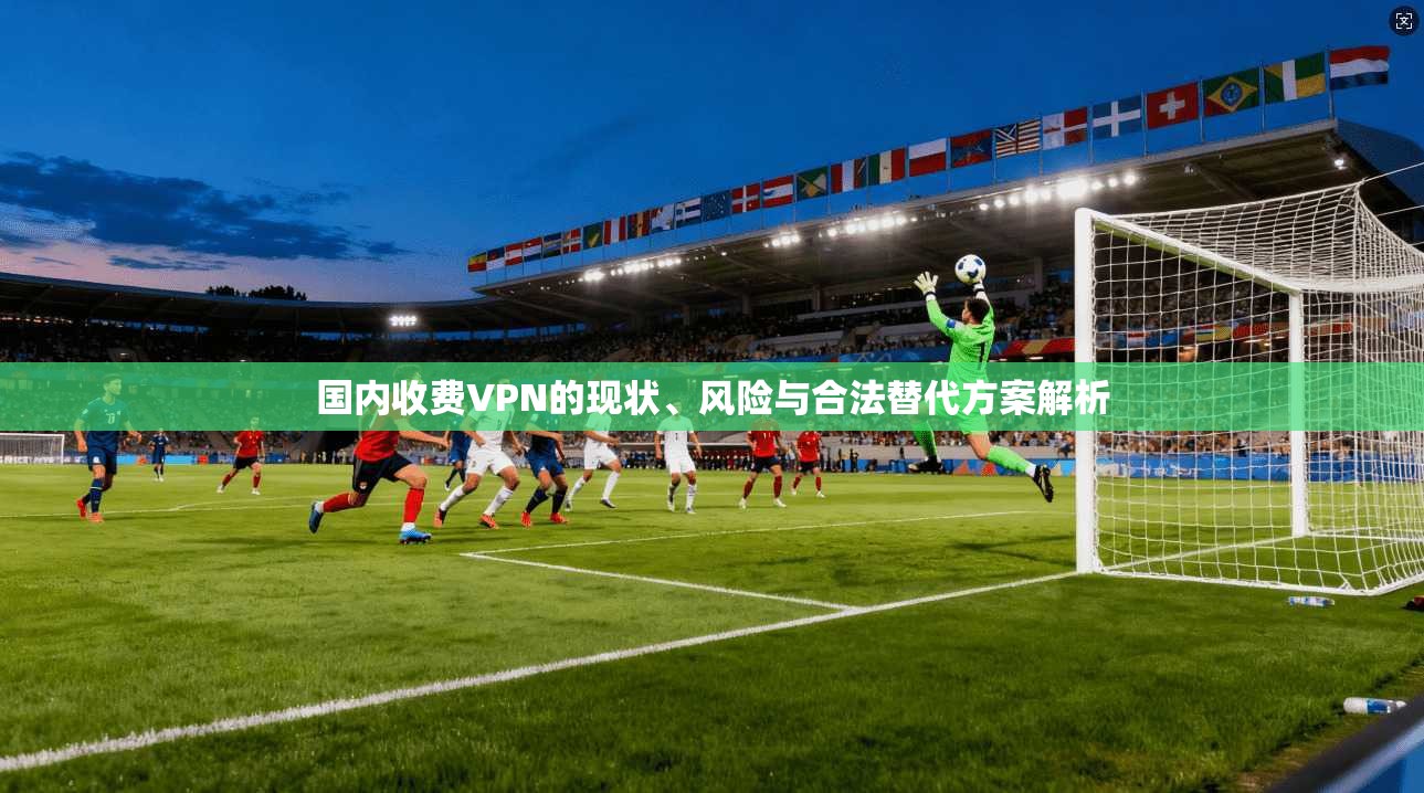 国内收费VPN的现状、风险与合法替代方案解析