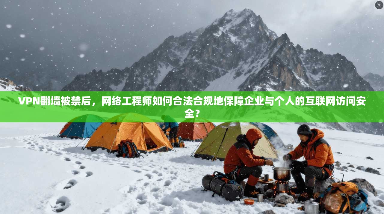 VPN翻墙被禁后，网络工程师如何合法合规地保障企业与个人的互联网访问安全？