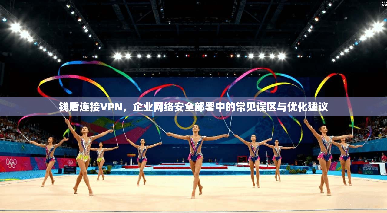 钱盾连接VPN，企业网络安全部署中的常见误区与优化建议