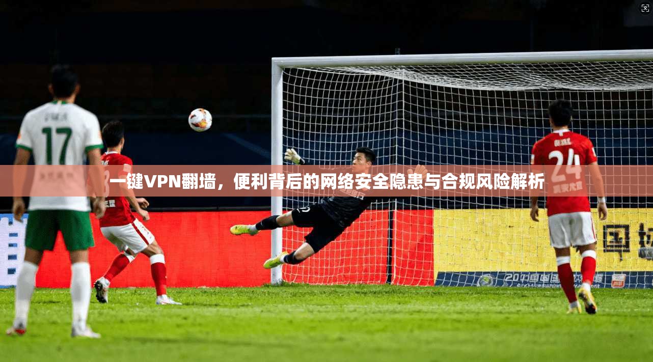 一键VPN翻墙，便利背后的网络安全隐患与合规风险解析